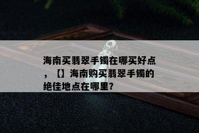 海南买翡翠手镯在哪买好点，【】海南购买翡翠手镯的绝佳地点在哪里？