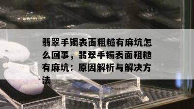 翡翠手镯表面粗糙有麻坑怎么回事，翡翠手镯表面粗糙有麻坑：原因解析与解决方法