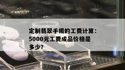 定制翡翠手镯的工费计算：5000元工费成品价格是多少？