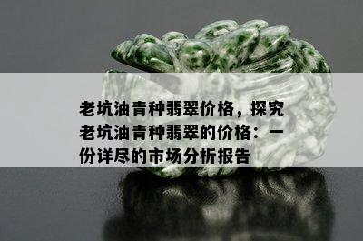 老坑油青种翡翠价格，探究老坑油青种翡翠的价格：一份详尽的市场分析报告