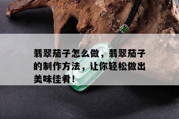 翡翠茄子怎么做，翡翠茄子的制作方法，让你轻松做出美味佳肴！