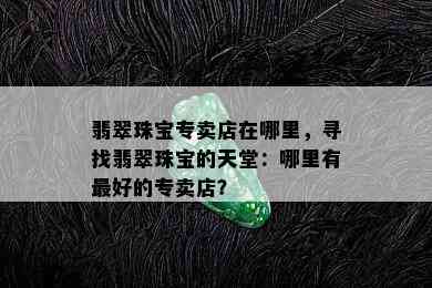 翡翠珠宝专卖店在哪里，寻找翡翠珠宝的天堂：哪里有更好的专卖店？