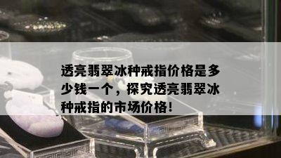 透亮翡翠冰种戒指价格是多少钱一个，探究透亮翡翠冰种戒指的市场价格！