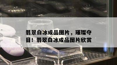 翡翠白冰成品图片，璀璨夺目！翡翠白冰成品图片欣赏