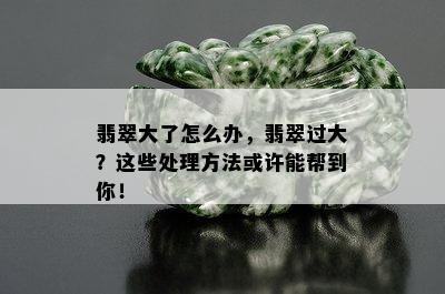 翡翠大了怎么办，翡翠过大？这些处理方法或许能帮到你！