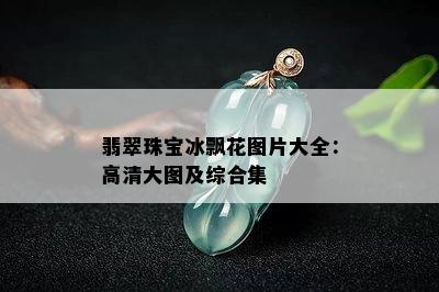 翡翠珠宝冰飘花图片大全：高清大图及综合集