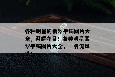 各种明星的翡翠手镯图片大全，闪耀夺目！各种明星翡翠手镯图片大全，一名流风采！