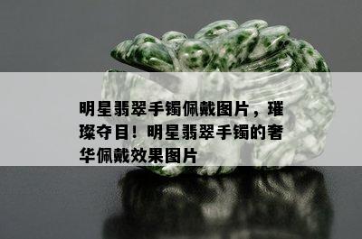 明星翡翠手镯佩戴图片，璀璨夺目！明星翡翠手镯的奢华佩戴效果图片