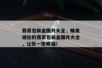 翡翠包装盒图片大全，精美绝伦的翡翠包装盒图片大全，让你一饱眼福！