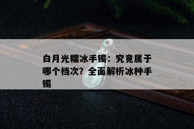 白月光糯冰手镯：究竟属于哪个档次？全面解析冰种手镯