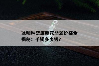 冰糯种蓝底飘花翡翠价格全揭秘：手镯多少钱？