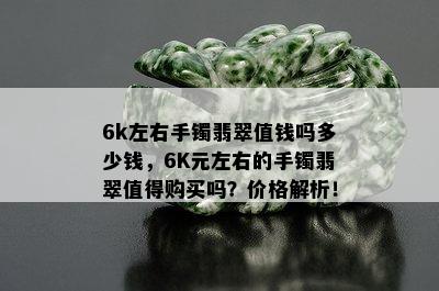 6k左右手镯翡翠值钱吗多少钱，6K元左右的手镯翡翠值得购买吗？价格解析！