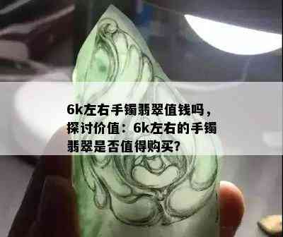 6k左右手镯翡翠值钱吗，探讨价值：6k左右的手镯翡翠是否值得购买？