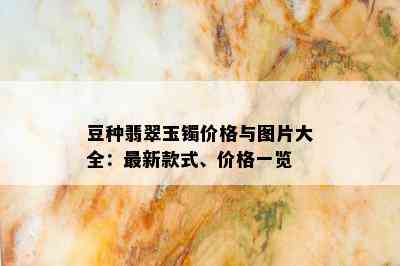 豆种翡翠玉镯价格与图片大全：最新款式、价格一览