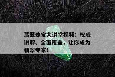 翡翠珠宝大讲堂视频：权威讲解、全面覆盖，让你成为翡翠专家！