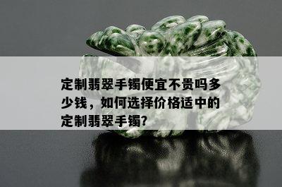 定制翡翠手镯便宜不贵吗多少钱，如何选择价格适中的定制翡翠手镯？