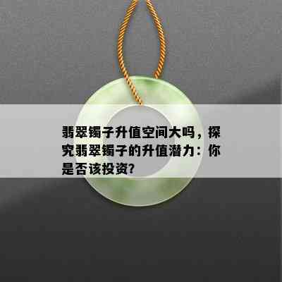 翡翠镯子升值空间大吗，探究翡翠镯子的升值潜力：你是否该投资？