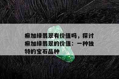 癣加绿翡翠有价值吗，探讨癣加绿翡翠的价值：一种独特的宝石品种