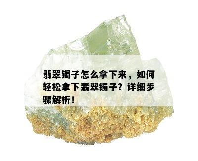 翡翠镯子怎么拿下来，如何轻松拿下翡翠镯子？详细步骤解析！