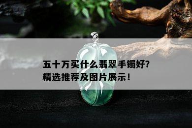 五十万买什么翡翠手镯好？精选推荐及图片展示！