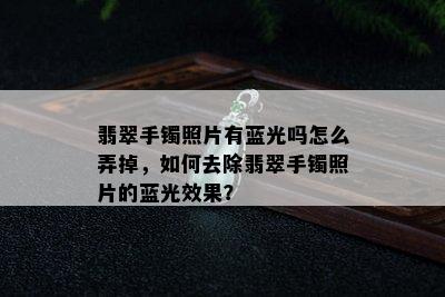 翡翠手镯照片有蓝光吗怎么弄掉，如何去除翡翠手镯照片的蓝光效果？