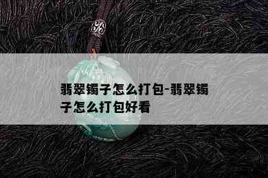 翡翠镯子怎么打包-翡翠镯子怎么打包好看