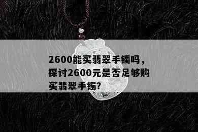 2600能买翡翠手镯吗，探讨2600元是否足够购买翡翠手镯？