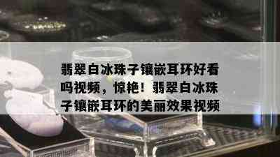 翡翠白冰珠子镶嵌耳环好看吗视频，惊艳！翡翠白冰珠子镶嵌耳环的美丽效果视频