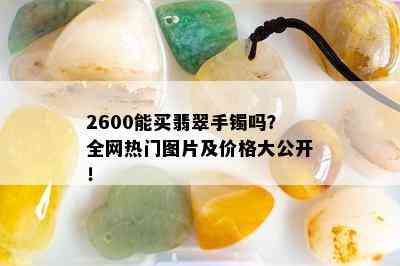 2600能买翡翠手镯吗？全网热门图片及价格大公开！