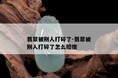 翡翠被别人打碎了-翡翠被别人打碎了怎么赔偿