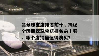 翡翠珠宝店排名前十，揭秘全国翡翠珠宝店排名前十强，哪个店铺最值得购买？