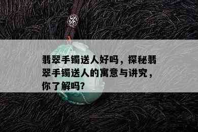 翡翠手镯送人好吗，探秘翡翠手镯送人的寓意与讲究，你了解吗？