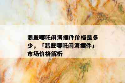 翡翠哪吒闹海摆件价格是多少，「翡翠哪吒闹海摆件」市场价格解析