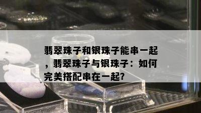 翡翠珠子和银珠子能串一起，翡翠珠子与银珠子：如何完美搭配串在一起？