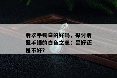 翡翠手镯白的好吗，探讨翡翠手镯的白色之美：是好还是不好？