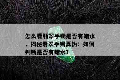 怎么看翡翠手镯是否有蜡水，揭秘翡翠手镯真伪：如何判断是否有蜡水？