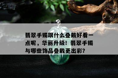 翡翠手镯跟什么叠戴好看一点呢，华丽升级！翡翠手镯与哪些饰品叠戴更出彩？