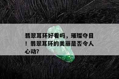 翡翠耳环好看吗，璀璨夺目！翡翠耳环的美丽是否令人心动？