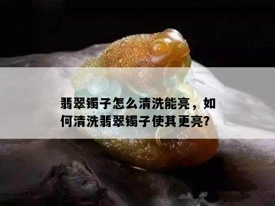 翡翠镯子怎么清洗能亮，如何清洗翡翠镯子使其更亮？