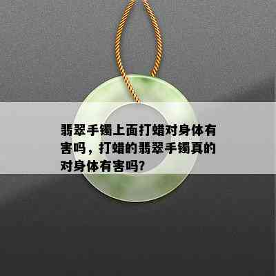 翡翠手镯上面打蜡对身体有害吗，打蜡的翡翠手镯真的对身体有害吗？