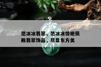 范冰冰翡翠，范冰冰惊艳佩戴翡翠饰品，尽显东方美