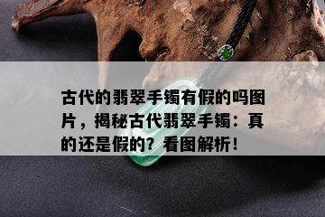 古代的翡翠手镯有假的吗图片，揭秘古代翡翠手镯：真的还是假的？看图解析！