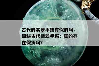 古代的翡翠手镯有假的吗，揭秘古代翡翠手镯：真的存在假货吗？