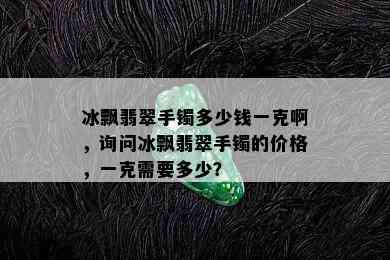 冰飘翡翠手镯多少钱一克啊，询问冰飘翡翠手镯的价格，一克需要多少？