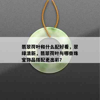 翡翠荷叶和什么配好看，翠绿清新，翡翠荷叶与哪些珠宝饰品搭配更出彩？