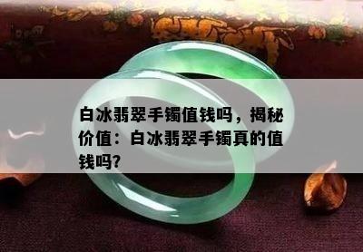 白冰翡翠手镯值钱吗，揭秘价值：白冰翡翠手镯真的值钱吗？