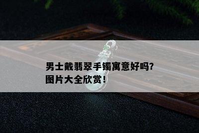 男士戴翡翠手镯寓意好吗？图片大全欣赏！