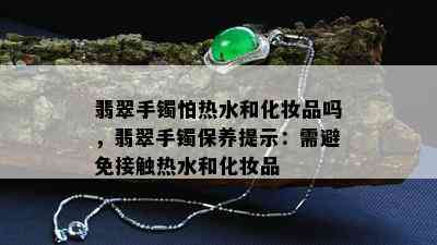 翡翠手镯怕热水和化妆品吗，翡翠手镯保养提示：需避免接触热水和化妆品