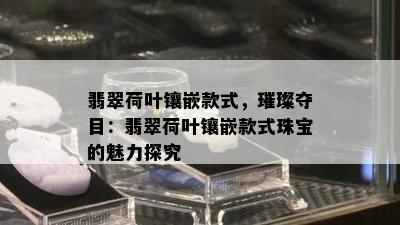 翡翠荷叶镶嵌款式，璀璨夺目：翡翠荷叶镶嵌款式珠宝的魅力探究