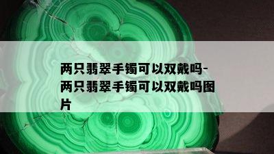 两只翡翠手镯可以双戴吗-两只翡翠手镯可以双戴吗图片